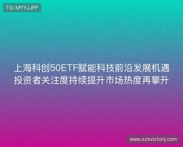 上海科创50ETF赋能科技前沿发展机遇投资者关注度持续提升市场热度再攀升